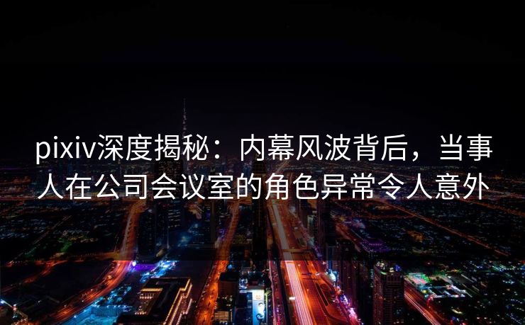 pixiv深度揭秘：内幕风波背后，当事人在公司会议室的角色异常令人意外