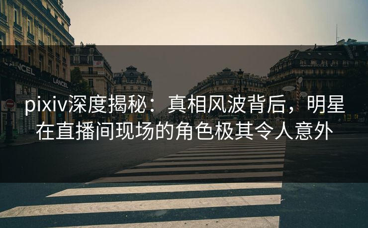pixiv深度揭秘：真相风波背后，明星在直播间现场的角色极其令人意外