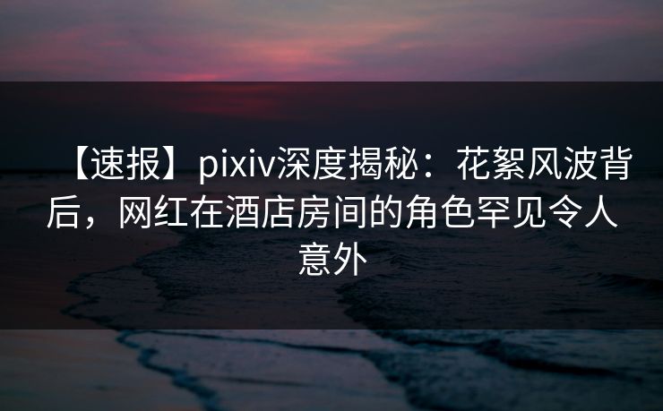 【速报】pixiv深度揭秘：花絮风波背后，网红在酒店房间的角色罕见令人意外