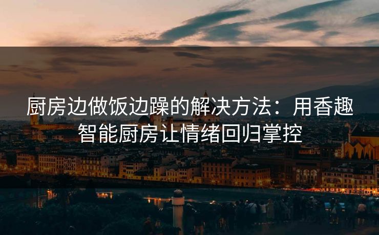 厨房边做饭边躁的解决方法：用香趣智能厨房让情绪回归掌控