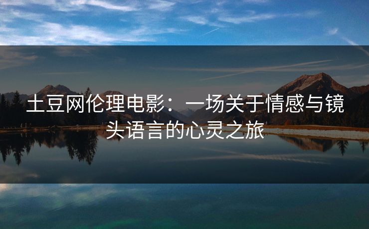 土豆网伦理电影：一场关于情感与镜头语言的心灵之旅