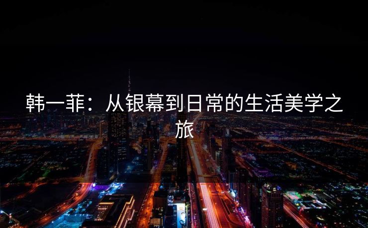 韩一菲：从银幕到日常的生活美学之旅