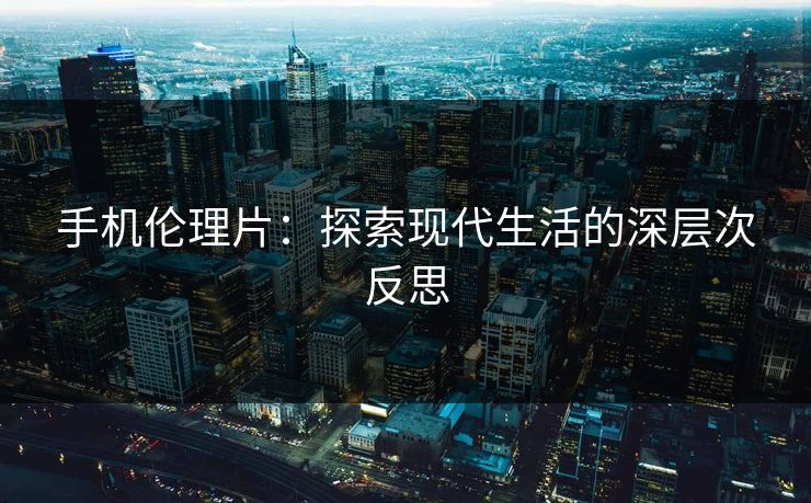 手机伦理片：探索现代生活的深层次反思