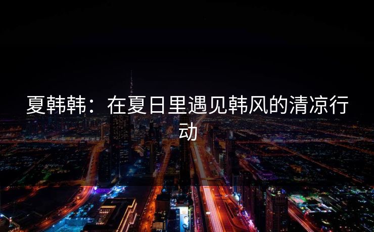 夏韩韩：在夏日里遇见韩风的清凉行动