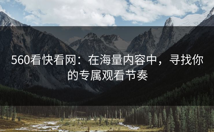 560看快看网：在海量内容中，寻找你的专属观看节奏