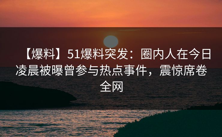 【爆料】51爆料突发：圈内人在今日凌晨被曝曾参与热点事件，震惊席卷全网