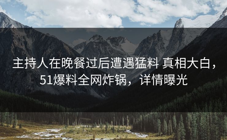 主持人在晚餐过后遭遇猛料 真相大白，51爆料全网炸锅，详情曝光