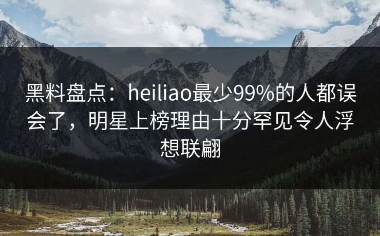 黑料盘点：heiliao最少99%的人都误会了，明星上榜理由十分罕见令人浮想联翩