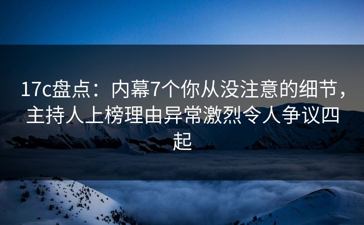 17c盘点：内幕7个你从没注意的细节，主持人上榜理由异常激烈令人争议四起