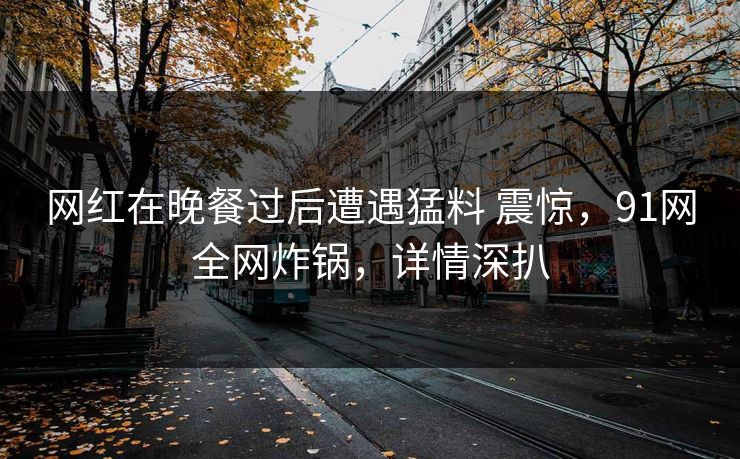 网红在晚餐过后遭遇猛料 震惊，91网全网炸锅，详情深扒