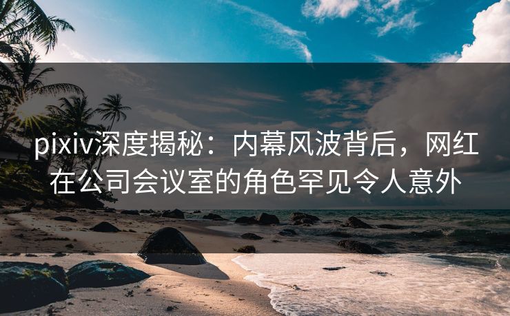 pixiv深度揭秘:内幕风波背后,网红在公司会议室的角色罕见令人意外
