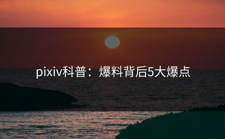 pixiv科普:爆料背后5大爆点 pixiv科普:爆料背后5大爆点