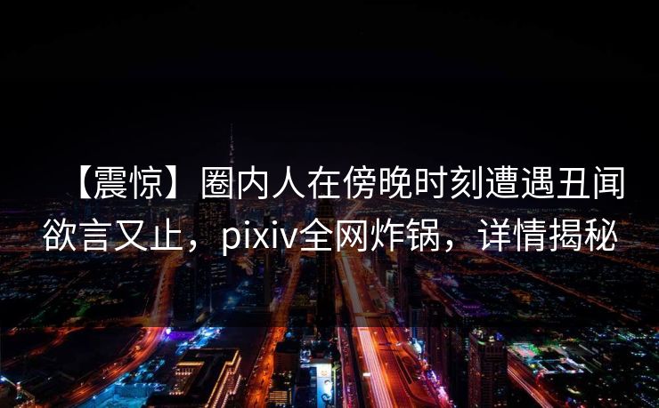 【震惊】圈内人在傍晚时刻遭遇丑闻欲言又止,pixiv全网炸锅,详情揭秘 【震惊】圈内人在傍晚时刻遭遇丑闻欲言又止,pixiv全网炸锅,详情揭秘