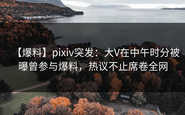 【爆料】pixiv突发：大V在中午时分被曝曾参与爆料，热议不止席卷全网