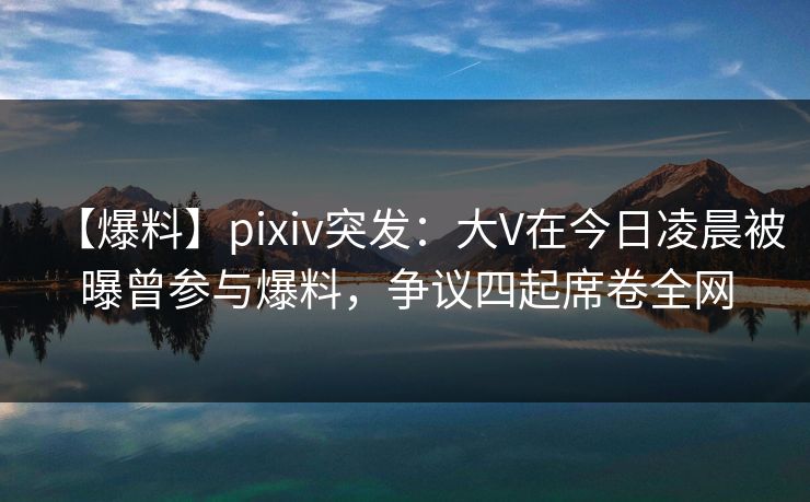 【爆料】pixiv突发:大V在今日凌晨被曝曾参与爆料,争议四起席卷全网