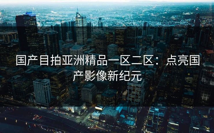 国产目拍亚洲精品一区二区：点亮国产影像新纪元