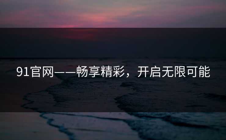 91官网——畅享精彩，开启无限可能