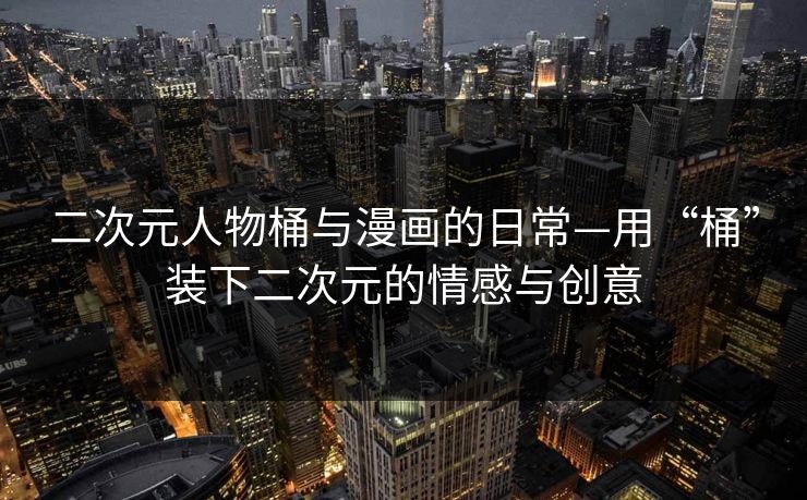 二次元人物桶与漫画的日常—用“桶”装下二次元的情感与创意