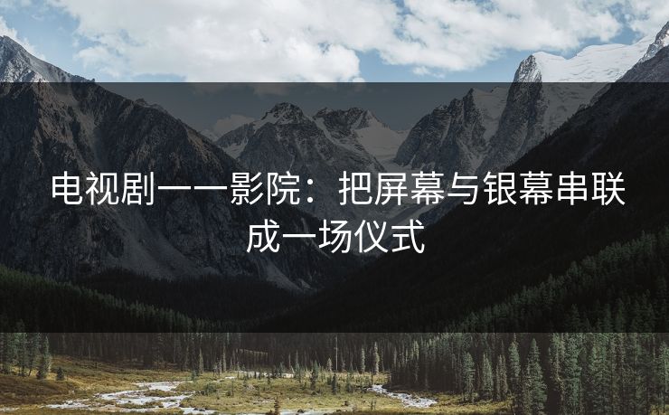 电视剧一一影院:把屏幕与银幕串联成一场仪式 电视剧一一影院:把屏幕与银幕串联成一场仪式