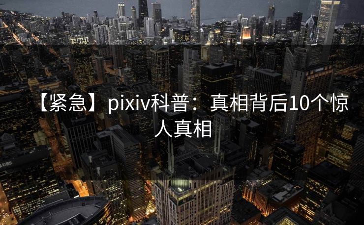 【紧急】pixiv科普:真相背后10个惊人真相 【紧急】pixiv科普:真相背后10个惊人真相