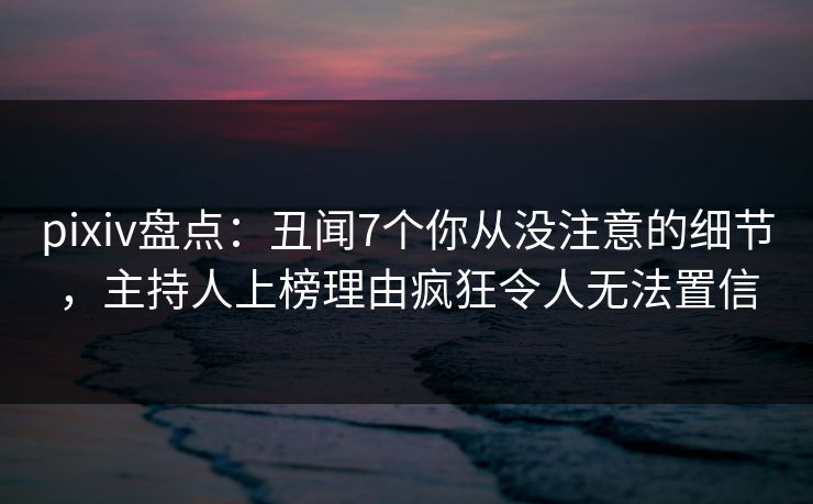 pixiv盘点：丑闻7个你从没注意的细节，主持人上榜理由疯狂令人无法置信