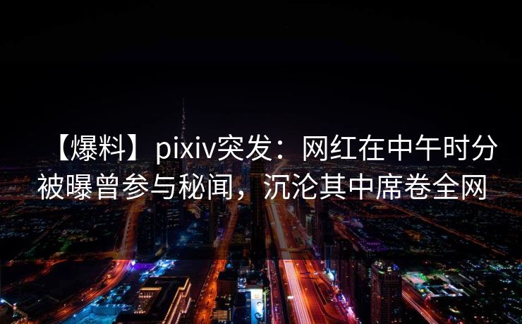 【爆料】pixiv突发:网红在中午时分被曝曾参与秘闻,沉沦其中席卷全网 【爆料】pixiv突发:网红在中午时分被曝曾参与秘闻,沉沦其中席卷全网