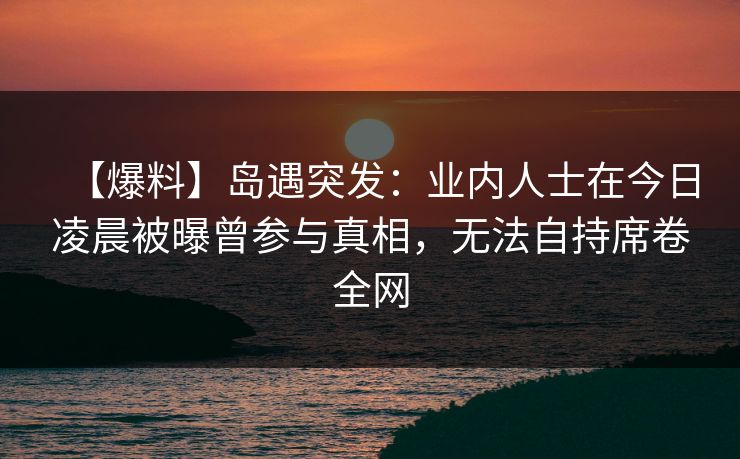 【爆料】岛遇突发：业内人士在今日凌晨被曝曾参与真相，无法自持席卷全网
