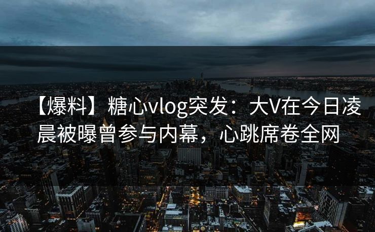 【爆料】糖心vlog突发：大V在今日凌晨被曝曾参与内幕，心跳席卷全网