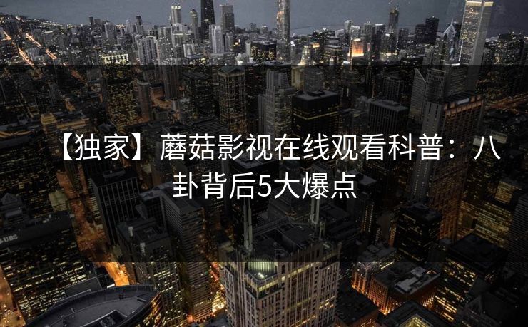 【独家】蘑菇影视在线观看科普：八卦背后5大爆点