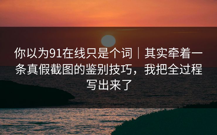 你以为91在线只是个词｜其实牵着一条真假截图的鉴别技巧，我把全过程写出来了