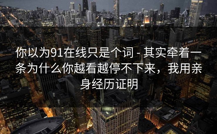 你以为91在线只是个词 - 其实牵着一条为什么你越看越停不下来，我用亲身经历证明