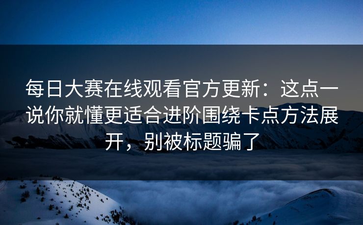 每日大赛在线观看官方更新：这点一说你就懂更适合进阶围绕卡点方法展开，别被标题骗了