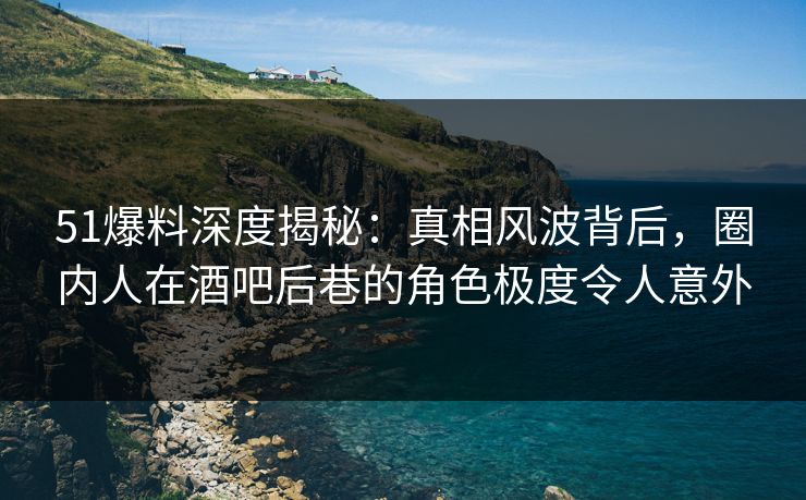 51爆料深度揭秘:真相风波背后,圈内人在酒吧后巷的角色极度令人意外