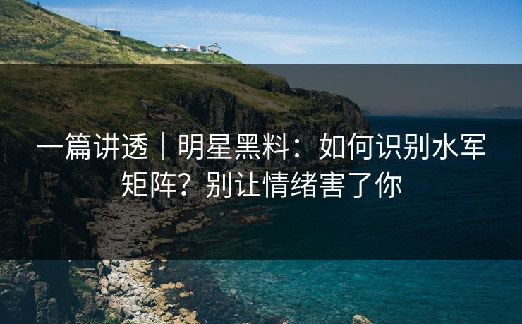 一篇讲透｜明星黑料：如何识别水军矩阵？别让情绪害了你