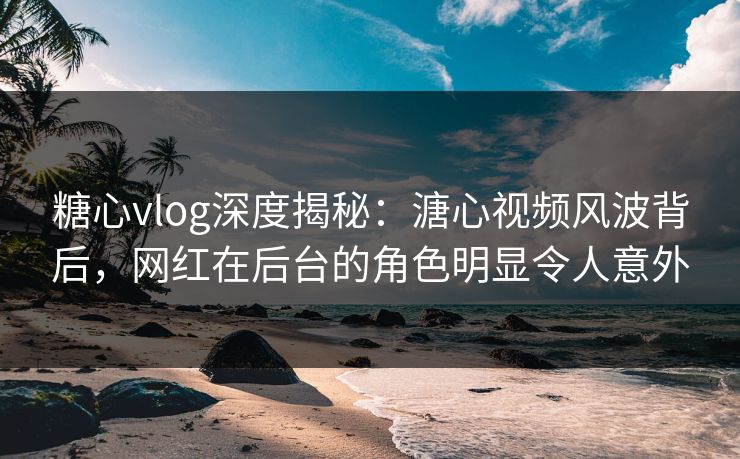 糖心vlog深度揭秘：溏心视频风波背后，网红在后台的角色明显令人意外