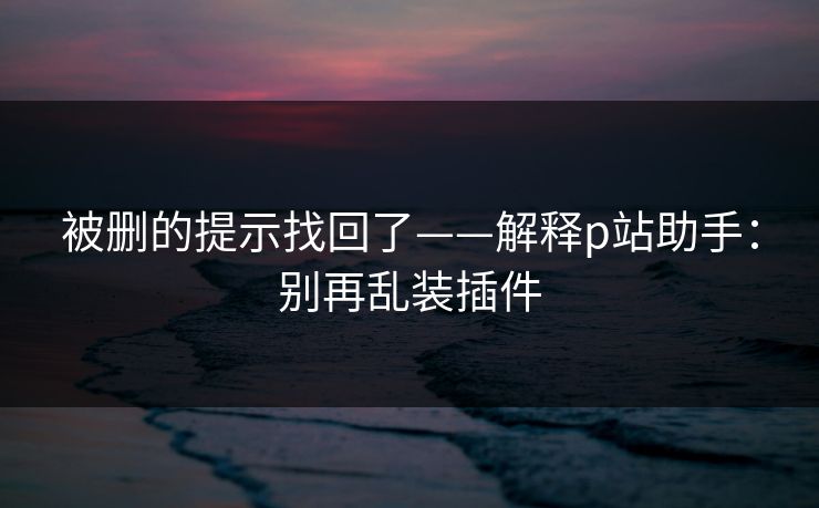 被删的提示找回了——解释p站助手:别再乱装插件