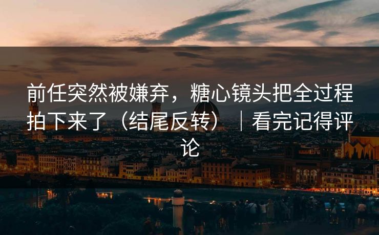 前任突然被嫌弃，糖心镜头把全过程拍下来了（结尾反转）｜看完记得评论