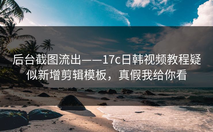 后台截图流出——17c日韩视频教程疑似新增剪辑模板,真假我给你看